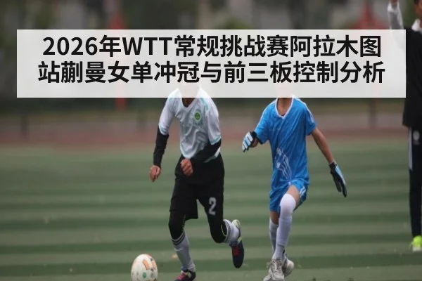 2026年WTT常规挑战赛阿拉木图站蒯曼女单冲冠与前三板控制分析